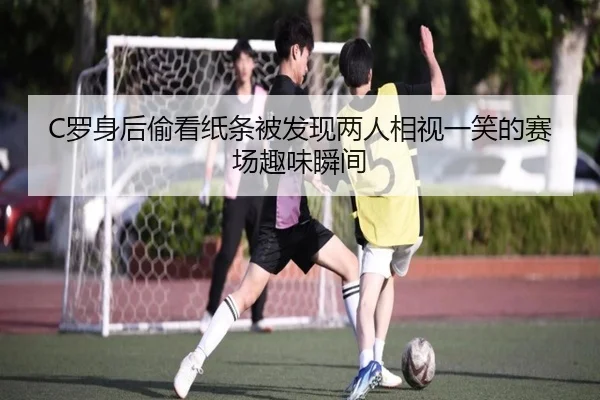 C罗身后偷看纸条被发现两人相视一笑的赛场趣味瞬间